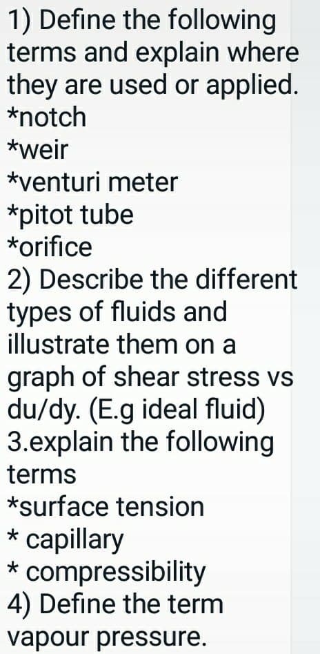 1) Define the following
terms and explain where
they are used or applied.
*notch
*weir
*venturi meter
*pitot tube
*orifice
2) Describe the different
types of fluids and
illustrate them on a
graph of shear stress vs
du/dy. (E.g ideal fluid)
3.explain the following
terms
*surface tension
* capillary
* compressibility
4) Define the term
vapour pressure.
