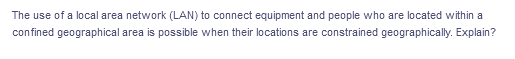 The use of a local area network (LAN) to connect equipment and people who are located within a
confined geographical area is possible when their locations are constrained geographically. Explain?
