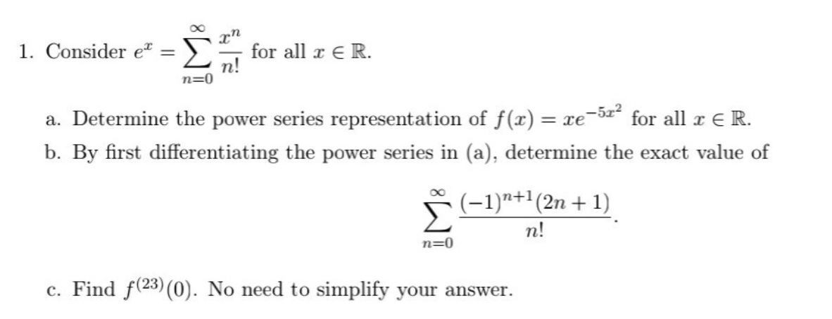 x"
for all r E R.
n!
n=0
1. Consider et
a. Determine the power series representation of f(x) = xe-5x² for all x ER.
b. By first differentiating the power series in (a), determine the exact value of
*(-1)"+'(2n + 1)
n!
n=0
c. Find f(23) (0). No need to simplify your answer.
