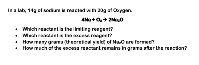 In a lab, 14g of sodium is reacted with 20g of Oxygen.
4Na + O2+ 2N22O
• Which reactant is the limiting reagent?
• Which reactant is the excess reagent?
• How many grams (theoretical yield) of Na20 are formed?
• How much of the excess reactant remains in grams after the reaction?
