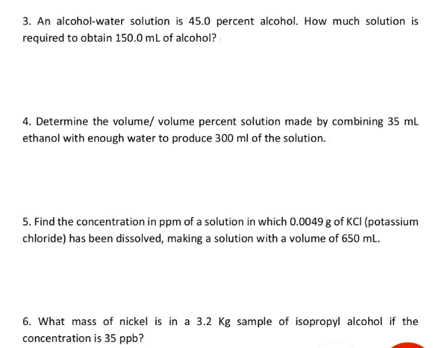 3. An alcohol-water solution is 45.0 percent alcohol. How much solution is
required to obtain 150.0 ml of alcohol?
4. Determine the volume/ volume percent solution made by combining 35 ml
ethanol with enough water to produce 300 ml of the solution.
5. Find the concentration in ppm of a solution in which 0.0049 g of KCI (potassium
chloride) has been dissolved, making a solution with a volume of 650 mL.
6. What mass of nickel is in a 3.2 Kg sample of isopropyl alcohol if the
concentration is 35 ppb?
