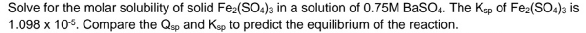 Solve for the molar solubility of solid Fe2(SO4)3 in a solution of 0.75M BaSO4. The Ksp of Fe2(SO4)3 is
1.098 x 10-5. Compare the Qsp and Ksp to predict the equilibrium of the reaction.
