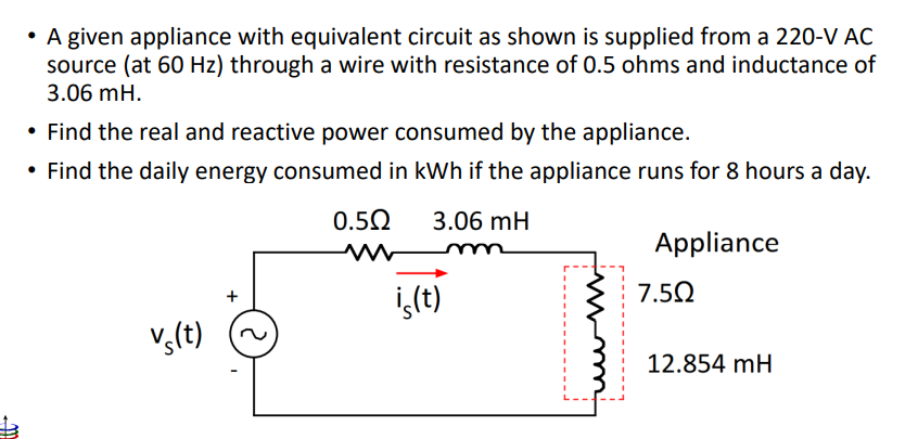 m
• A given appliance with equivalent circuit as shown is supplied from a 220-V AC
source (at 60 Hz) through a wire with resistance of 0.5 ohms and inductance of
3.06 mH.
• Find the real and reactive power consumed by the appliance.
• Find the daily energy consumed in kWh if the appliance runs for 8 hours a day.
0.50 3.06 mH
mnm
is(t)
Vs(t)
+
Appliance
7.5Ω
12.854 mH