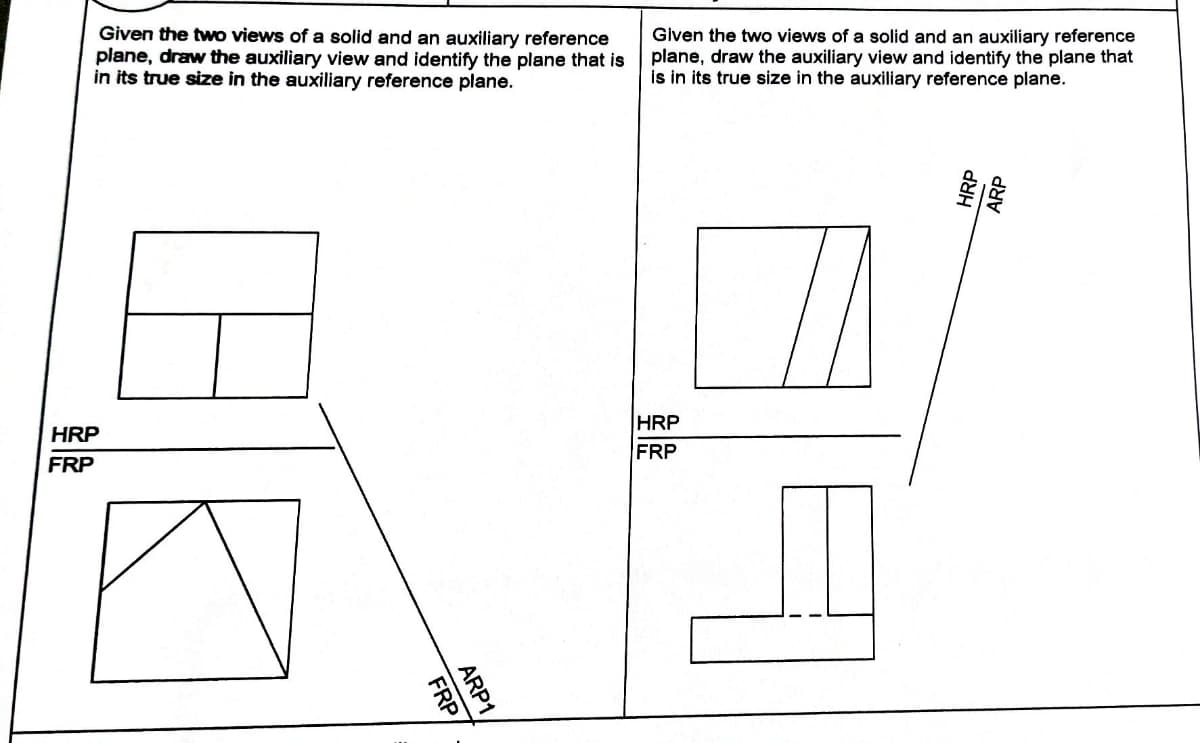 Given the two views of a solid and an auxiliary reference
plane, draw the auxiliary view and identify the plane that is
in its true size in the auxiliary reference plane.
HRP
FRP
FRP/
ARP1
Given the two views of a solid and an auxiliary reference
plane, draw the auxiliary view and identify the plane that
is in its true size in the auxiliary reference plane.
HRP
FRP
HRP
ARP