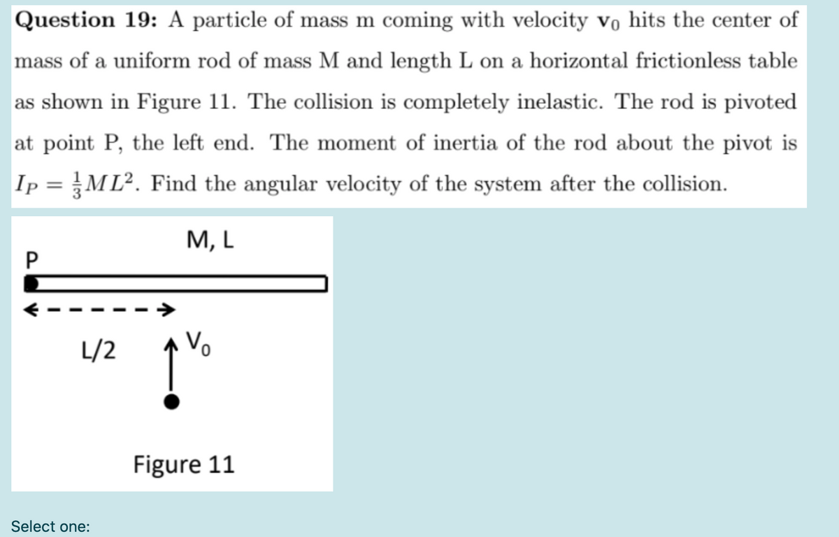 Question 19: A particle of mass m coming with velocity vo hits the center of
mass of a uniform rod of mass M and length L on a horizontal frictionless table
as shown in Figure 11. The collision is completely inelastic. The rod is pivoted
at point P, the left end. The moment of inertia of the rod about the pivot is
Ip = ML². Find the angular velocity of the system after the collision.
M, L
P
L/2
Vo
Figure 11
Select one:

