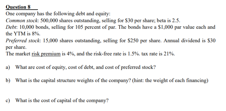 Question 8
One company has the following debt and equity:
Common stock: 500,000 shares outstanding, selling for $30 per share; beta is 2.5.
Debt: 10,000 bonds, selling for 105 percent of par. The bonds have a $1,000 par value each and
the YTM is 8%.
Preferred stock: 15,000 shares outstanding, selling for $250 per share. Annual dividend is $30
per share.
The market risk premium is 4%, and the risk-free rate is 1.5%. tax rate is 21%.
a) What are cost of equity, cost of debt, and cost of preferred stock?
b) What is the capital structure weights of the company? (hint: the weight of each financing)
c) What is the cost of capital of the company?
