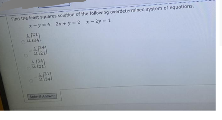 Find the least squares solution of the following overdetermined system of equations.
x- y = 4 2x + y = 2 x- 2y = 1
1 [211
Submit Answer
