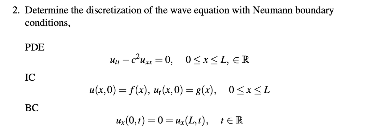2. Determine the discretization of the wave equation with Neumann boundary
conditions,
PDE
IC
BC
utt - c²uxx = 0, 0≤x≤L, ER
u(x,0) = f(x), u₁(x,0) = g(x), 0≤x≤L
ux(0,t)=0=ux (L,t), tER