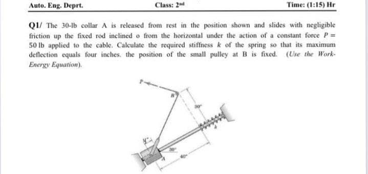 Auto. Eng. Deprt.
Class: 2nd
Time: (1:15) Hr
Q1/ The 30-lb collar A is released from rest in the position shown and slides with negligible
friction up the fixed rod inclined o from the horizontal under the action of a constant force P =
50 Ib applied to the cable. Calculate the required stiffness k of the spring so that its maximum
deflection equals four inches. the position of the small pulley at B is fixed. (Use the Work-
Energy Equation).
