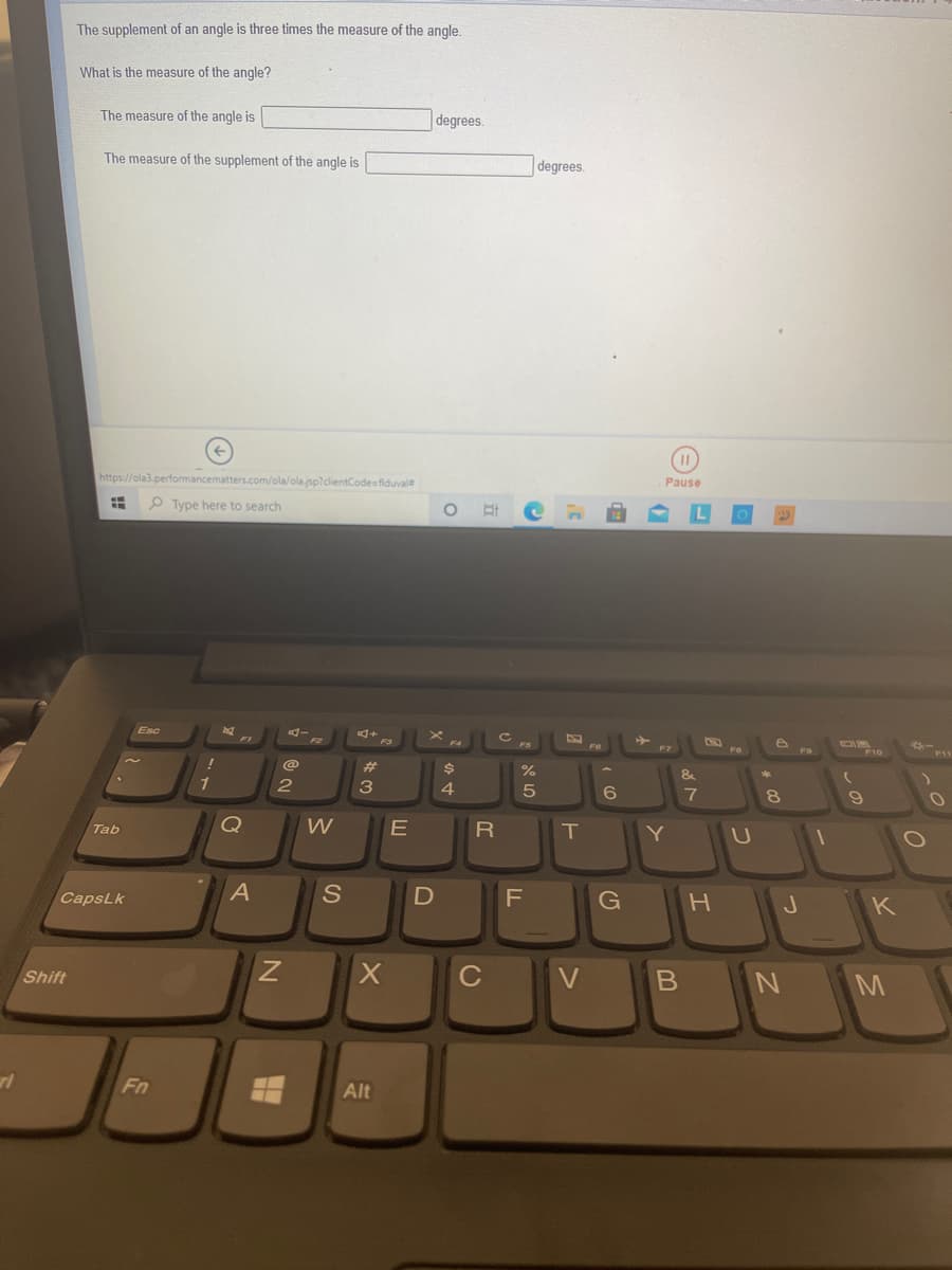 The supplement of an angle is three times the measure of the angle.
What is the measure of the angle?
The measure of the angle is
degrees.
The measure of the supplement of the angle is
degrees.
https://ola3.performancematters.com/ola/ola.jsp?clientCodesfiduval
Pause
O Type here to search
Esc
23
%
&
4
Tab
W
Y
U
CapsLk
F
G
J.
K
Shift
C
V
Fn
Alt
