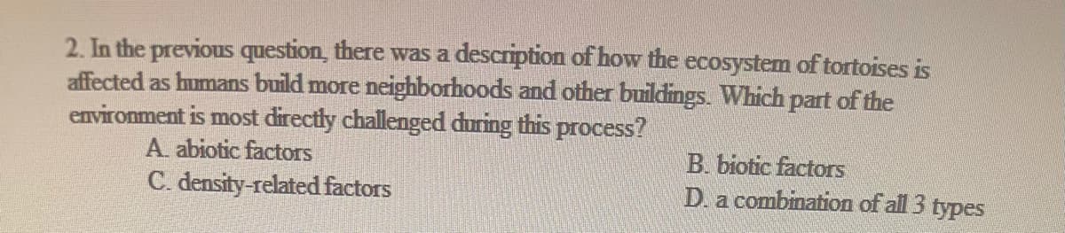 2. In the previous question, there was a description of how the ecosystem of tortoises is
affected as humans build more neighborhoods and other buildings. Which part of the
environment is most directly challenged during this process?
A. abiotic factors
C. density-related factors
B. biotic factors
D. a combination of all 3 types
