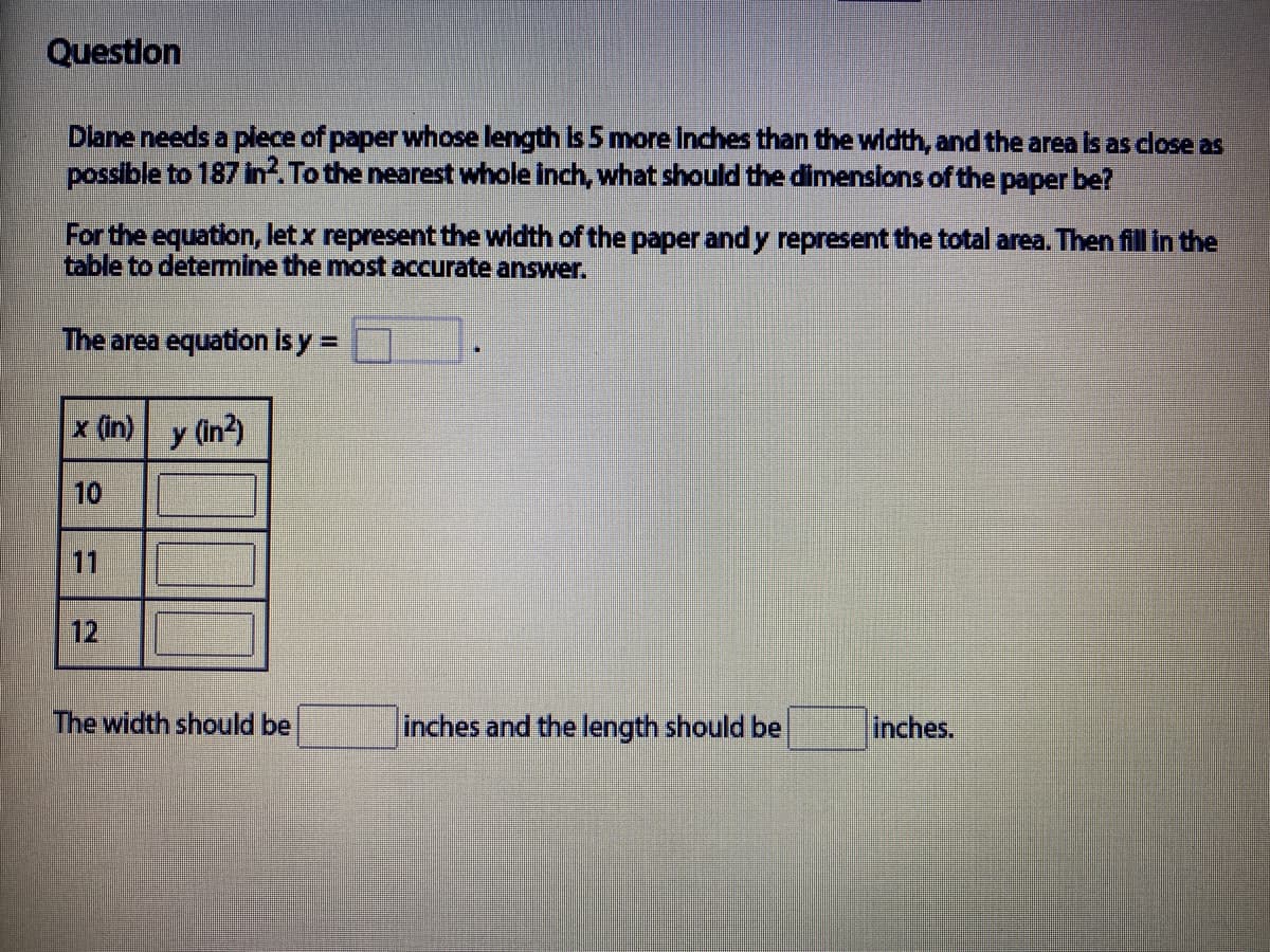 Questlon
Dlane needs a plece of paper whose length is 5 more inches than the width, and the area is as close as
possible to 187 In. To the nearest whole inch, what should the dimensions of the paper be?
For the equation, letx represent the width of the paper and y represent the total area. Then fill in the
table to determine the most accurate answer.
The area equation is y =
x (in) y (in2)
10
11
12
The width should be
inches and the length should be
inches.
