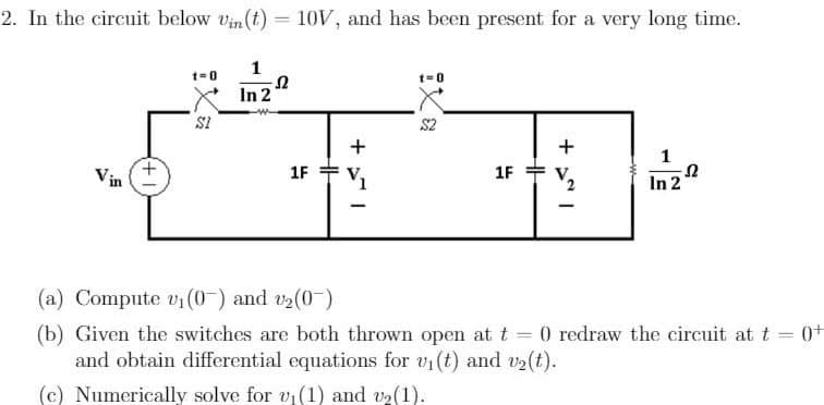 2. In the circuit below vin (t) = 10V, and has been present for a very long time.
$1
1
Ω
In 2
1F
HH
+1
-
ixa
=0
1F
HH
+1
1
In 2
S
(a) Compute v₁ (0) and v₂(0)
=
(b) Given the switches are both thrown open at t = 0 redraw the circuit at t
and obtain differential equations for vi(t) and v₂(t).
(c) Numerically solve for v₁ (1) and v₂ (1).
0+
