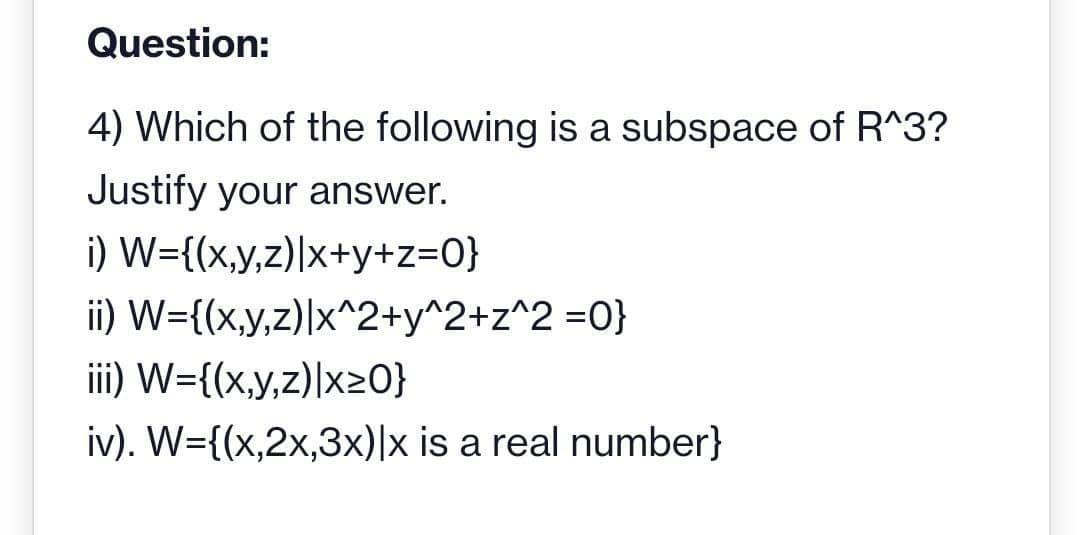 Question:
4) Which of the following is a subspace of R^3?
Justify your answer.
i) W={(x,y,z)|x+y+z=0}
ii) W={(x,y,z)|x^2+y^2+z^2=0}
iii) W={(x,y,z)|x>0}
iv). W={(x,2x,3x)|x is a real number}