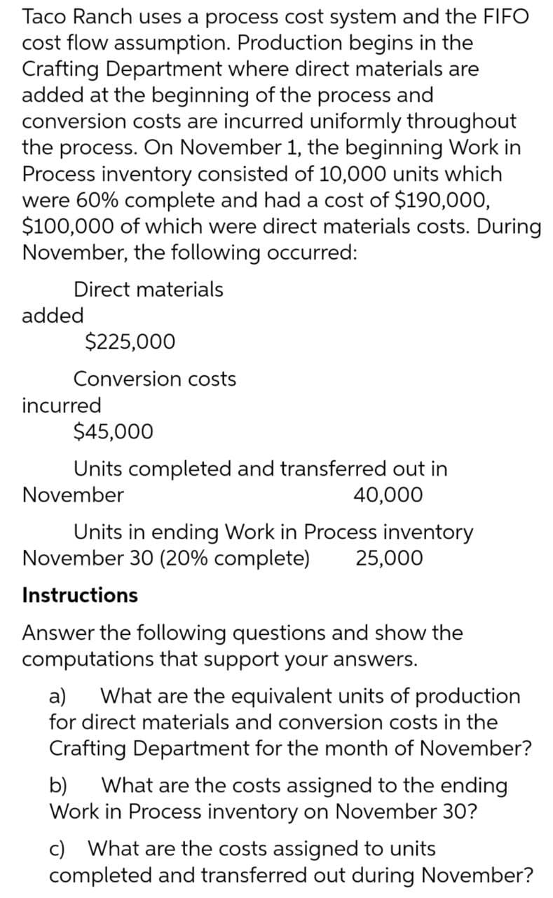 Taco Ranch uses a process cost system and the FIFO
cost flow assumption. Production begins in the
Crafting Department where direct materials are
added at the beginning of the process and
conversion costs are incurred uniformly throughout
the process. On November 1, the beginning Work in
Process inventory consisted of 10,000 units which
were 60% complete and had a cost of $190,000,
$100,000 of which were direct materials costs. During
November, the following occurred:
Direct materials
added
$225,000
Conversion costs
incurred
$45,000
Units completed and transferred out in
November
40,000
Units in ending Work in Process inventory
November 30 (20% complete) 25,000
Instructions
Answer the following questions and show the
computations that support your answers.
a) What are the equivalent units of production
for direct materials and conversion costs in the
Crafting Department for the month of November?
b) What are the costs assigned to the ending
Work in Process inventory on November 30?
c) What are the costs assigned to units
completed and transferred out during November?