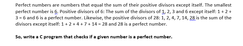 Perfect numbers are numbers that equal the sum of their positive divisors except itself. The smallest
perfect number is 6. Positive divisors of 6: The sum of the divisors of 1, 2, 3 and 6 except itself: 1+ 2 +
3 = 6 and 6 is a perfect number. Likewise, the positive divisors of 28: 1, 2, 4, 7, 14, 28 is the sum of the
divisors except itself: 1+2+4 +7 + 14 = 28 and 28 is a perfect number.
So, write a C program that checks if a given number is a perfect number.
