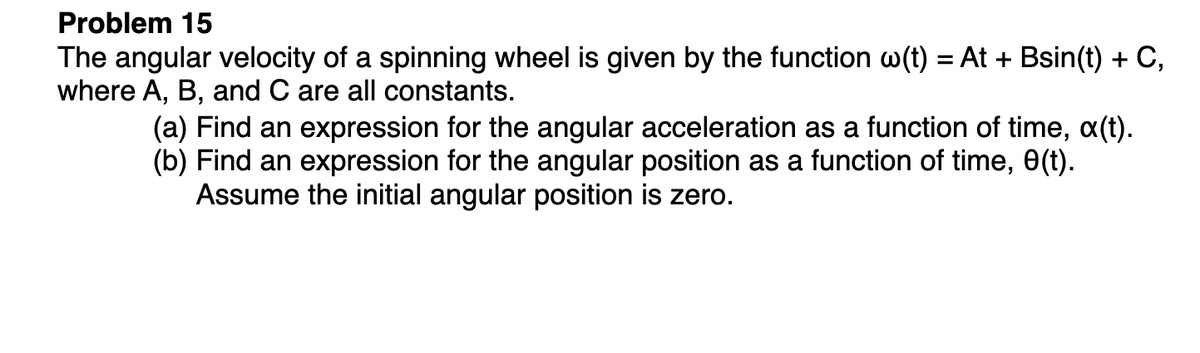 Problem 15
The angular velocity of a spinning wheel is given by the function w(t) = At + Bsin(t) + C,
where A, B, and C are all constants.
(a) Find an expression for the angular acceleration as a function of time, (t).
(b) Find an expression for the angular position as a function of time, 0(t).
Assume the initial angular position is zero.
