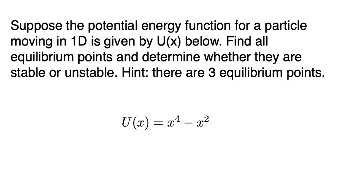 Suppose the potential energy function for a particle
moving in 1D is given by U(x) below. Find all
equilibrium points and determine whether they are
stable or unstable. Hint: there are 3 equilibrium points.
U (x) = x4 – a²
