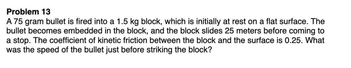 Problem 13
A 75 gram bullet is fired into a 1.5 kg block, which is initially at rest on a flat surface. The
bullet becomes embedded in the block, and the block slides 25 meters before coming to
a stop. The coefficient of kinetic friction between the block and the surface is 0.25. What
was the speed of the bullet just before striking the block?
