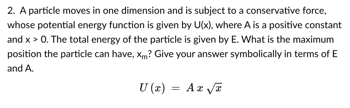 2. A particle moves in one dimension and is subject to a conservative force,
whose potential energy function is given by U(x), where A is a positive constant
and x > 0. The total energy of the particle is given by E. What is the maximum
position the particle can have, xm? Give your answer symbolically in terms of E
and A.
U (x)
= Ax Va
