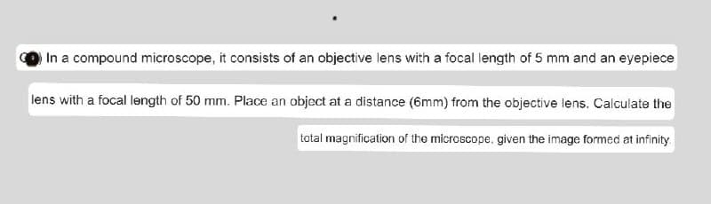 In a compound microscope, it consists of an objective lens with a focal length of 5 mm and an eyepiece
lens with a focal length of 50 mm. Place an object at a distance (6mm) from the objective lens. Calculate the
total magnification of the microscope, given the image formed at infinity.