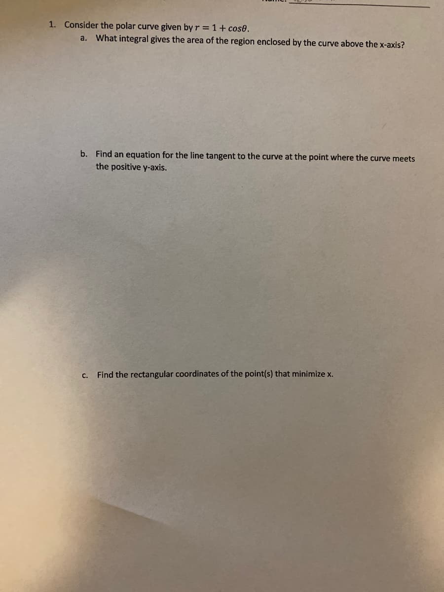 1. Consider the polar curve given by r =1+ cos0.
a. What integral gives the area of the region enclosed by the curve above the x-axis?
b. Find an equation for the line tangent to the curve at the point where the curve meets
the positive y-axis.
C.
Find the rectangular coordinates of the point(s) that minimize x.
