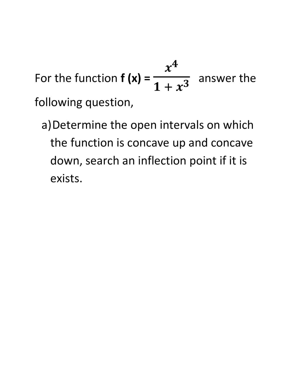 x+
For the function f (x)
answer the
1 + x3
following question,
a) Determine the open intervals on which
the function is concave up and concave
down, search an inflection point if it is
exists.
