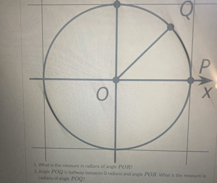 O
P
X
1. What is the measure in radians of angle POR?
2. Angle POQ is halfway between 0 radians and angle POR. What is the measure in
radians of angle POQ?