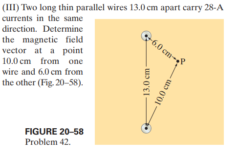 (III) Two long thin parallel wires 13.0 cm apart carry 28-A
currents in the same
direction. Determine
the magnetic field
vector at a point
6.0 cm-
10.0 cm from one
wire and 6.0 cm from
the other (Fig. 20–-58).
FIGURE 20-58
Problem 42.
13.0 cm
10.0 cm-
