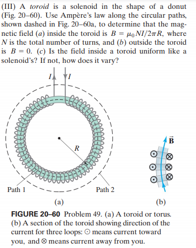 (III) A toroid is a solenoid in the shape of a donut
(Fig. 20–60). Use Ampère's law along the circular paths,
shown dashed in Fig. 20–60a, to determine that the mag-
netic field (a) inside the toroid is B = µoNI/2#R, where
N is the total number of turns, and (b) outside the toroid
is B = 0. (c) Is the field inside a toroid uniform like a
solenoid’s? If not, how does it vary?
R
Path 1
Path 2
(a)
(b)
FIGURE 20-60 Problem 49. (a) A toroid or torus.
(b) A section of the toroid showing direction of the
current for three loops: O means current toward
you, and ® means current away from you.
