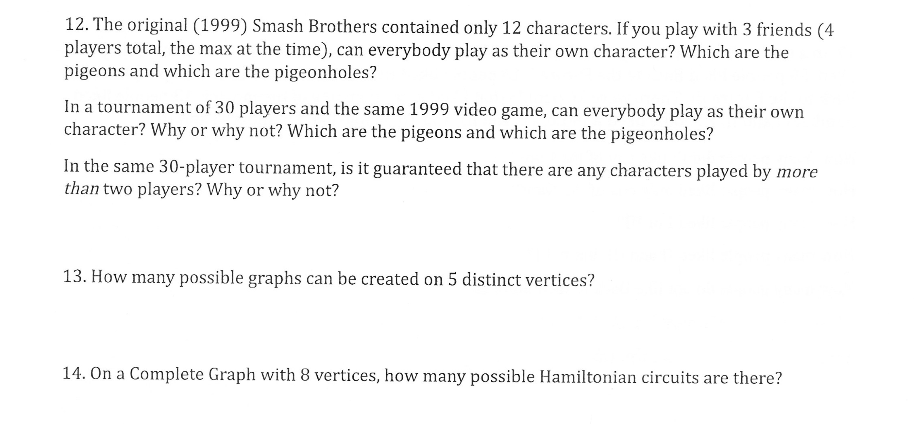 12. The original (1999) Smash Brothers contained only 12 characters. If you play with 3 friends (4
players total, the max at the time), can everybody play as their own character? Which are the
pigeons and which are the pigeonholes?
In a tournament of 30 players and the same 1999 video game, can everybody play as their own
character? Why or why not? Which are the pigeons and which are the pigeonholes?
In the same 30-player tournament, is it guaranteed that there are any characters played by more
than two players? Why or why not?
13. How many possible graphs can be created on 5 distinct vertices?
n a Complete Graph with 8 vertices, how many possible Hamiltonian circuits are there?
