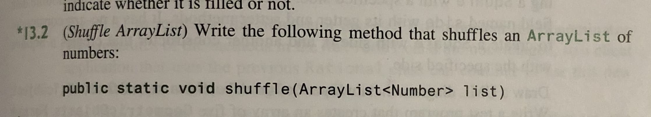 indicate whether it is filed or not.
13.2 (Shuffle ArrayList) Write the following method that shuffles an ArrayList of
numbers:
public static void shuffle (ArrayLi st<Number> 1ist)
