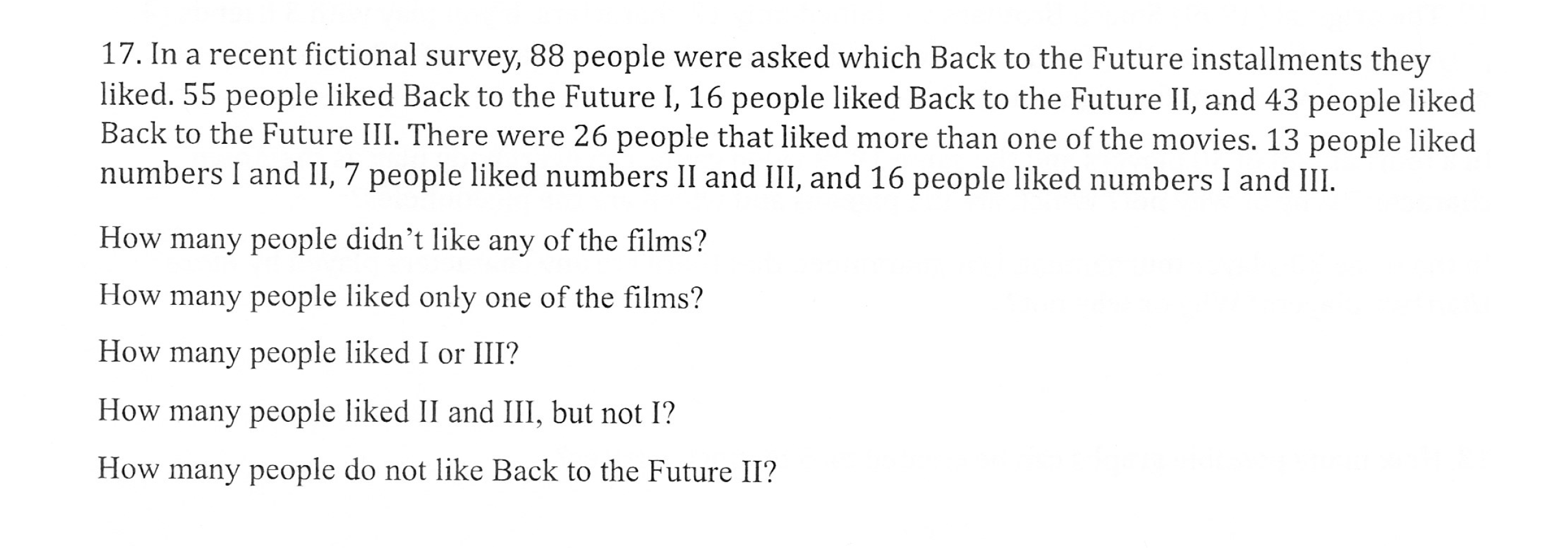 17. In a recent fictional survey, 88 people were asked which Back to the Future installments they
liked. 55 people liked Back to the Future I, 16 people liked Back to the Future II, and 43 people liked
Back to the Future III. There were 26 people that liked more than one of the movies. 13 people liked
numbers l and II, 7 people liked numbers 11 and ill, and 16 people liked numbers I and Ш
How many people didn't like any of the films?
How many people liked only one of the films?
How many people liked I or III?
How many people liked II and III, but not I?
How many people do not like Back to the Future II?
