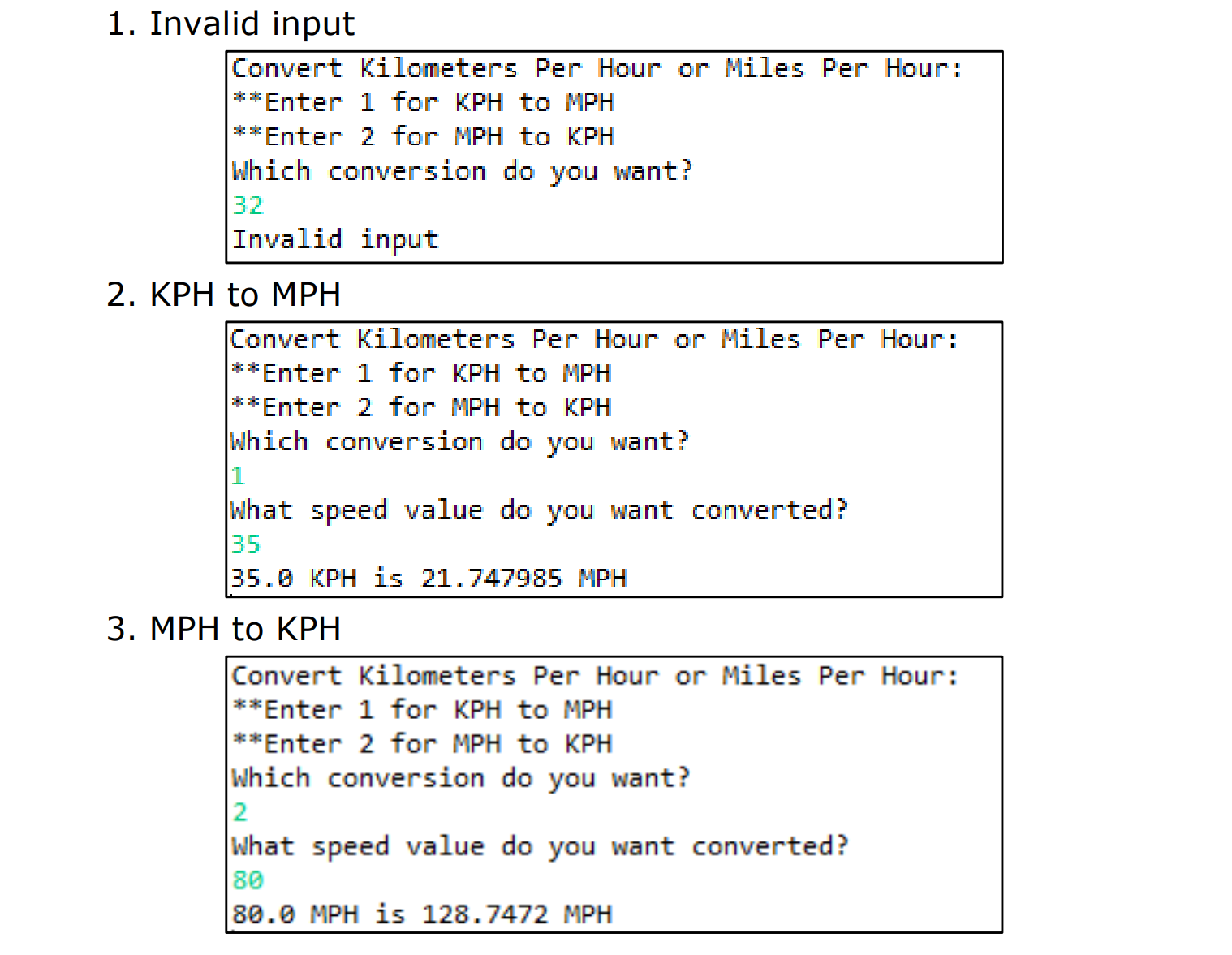 1. Invalid input
Convert kilometers Per Hour or Miles Per Hour
**Enter 1 for KPH to MPH
**Enter 2 for MPH to KPH
hich convers ntr
sion do you wa
Invalid input
2. KPH to MPHH
Convert Kilometers Per Hour or MilesPer Hour
**Enter 1 for KPH to MPH
**Enter 2 for MPH to KPH
Which conversion do you want?
peed value do you wan
35
35.0 KPH is 21.747985MPH
3. MPH to KPHH
Convert Kilometers Per Hour or Miles Per Hour:
**Enter 1 for KPH to MPH
*Enter 2 for MPH to KPH
Which conversion do you want?
2
What speed value do you want converted?
80
80.0 MPH is 128.7472 MPH
