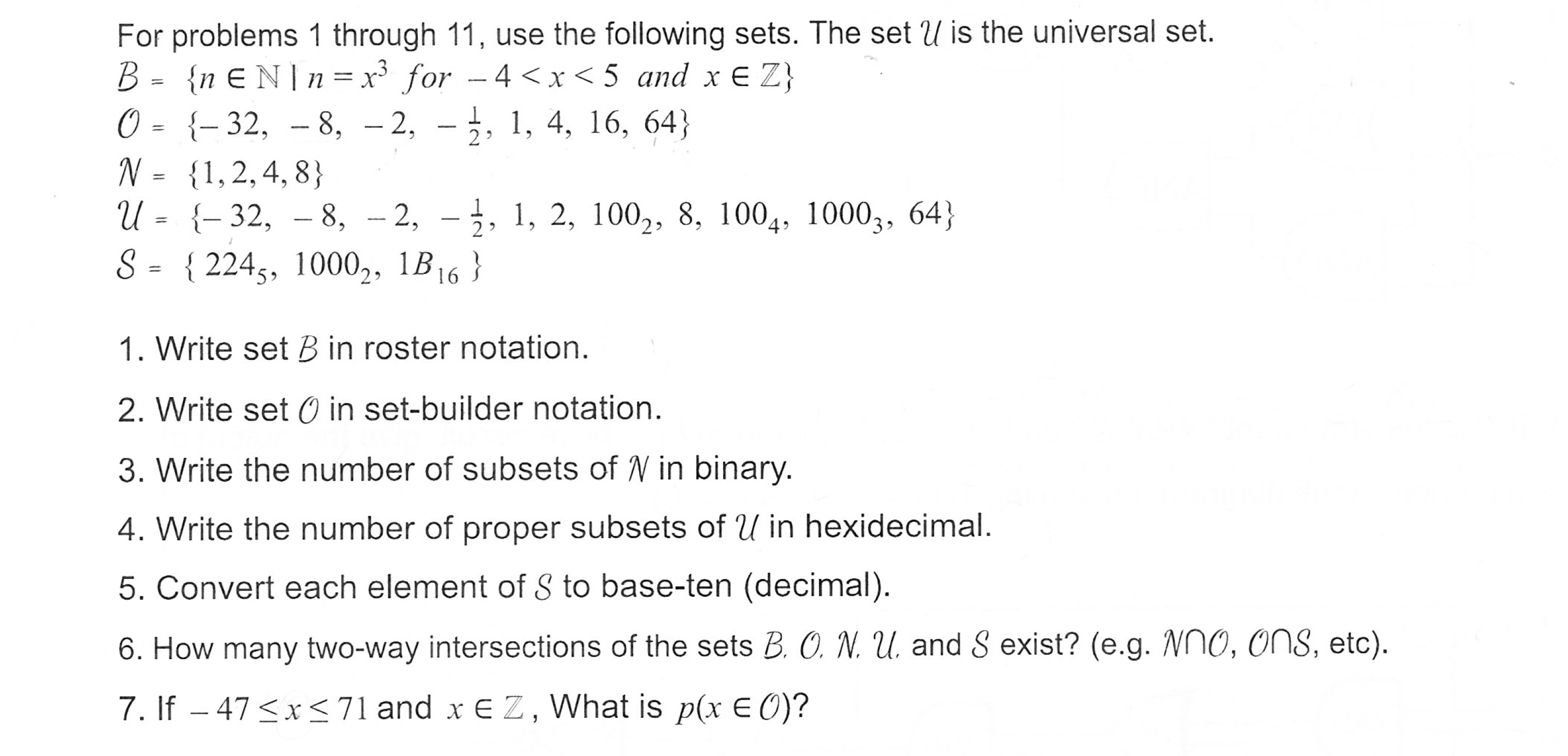 For problems 1 through 11, use the following sets. The set U is the universal set.
0- -32, -8, -2, - ,, 1, 4, 16, 64)
N-1,2,4, 8
U= {-32, -8, -2, -2, 1, 2, 100-, 8. 1004, 1000,, 64)
S= { 2245, 10002, 1B16 }
1. Write set Bin roster notation
2. Write set 0 in set-builder notation
3. Write the number of subsets of V in binary
4. Write the number of proper subsets of U in hexidecimal
5. Convert each element of S to base-ten (decimal)
6. How many two-way intersections of the sets B. O N ,L and Š exist? (e.g. Nno, ons, etc)
7. If - 47<x<71 and x EZ, What is p(x EO)?
