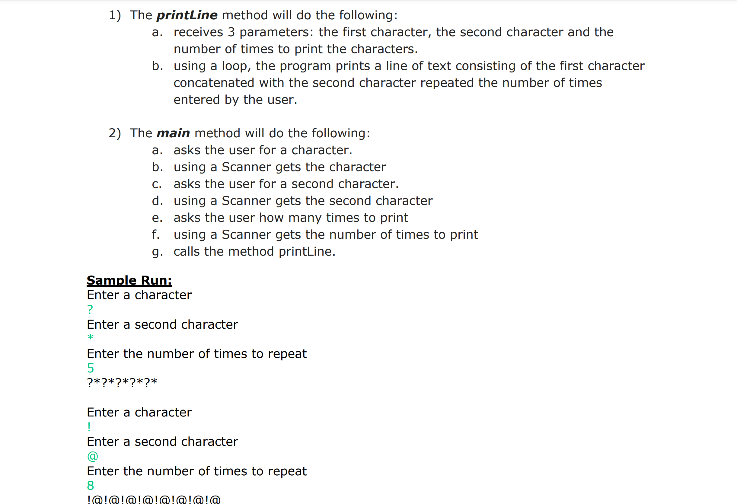 1) The printine method will do the following:
a. receives 3 parameters: the first character, the second character and the
number of times to print the characters.
b. using a loop, the program prints a line of text consisting of the first character
concatenated with the second character repeated the number of times
entered by the user.
2) The main method will do the following:
a. asks the user for a character.
b. using a Scanner gets the character
c. asks the user for a second character.
d. using a Scanner gets the second character
e. asks the user how many times to print
f. using a Scanner gets the number of times to print
g. calls the method printLine.
Sample Run:
Enter a character
Enter a second character
Enter the number of times to repeat
5
Enter a character
Enter a second character
Enter the number of times to repeat
8
