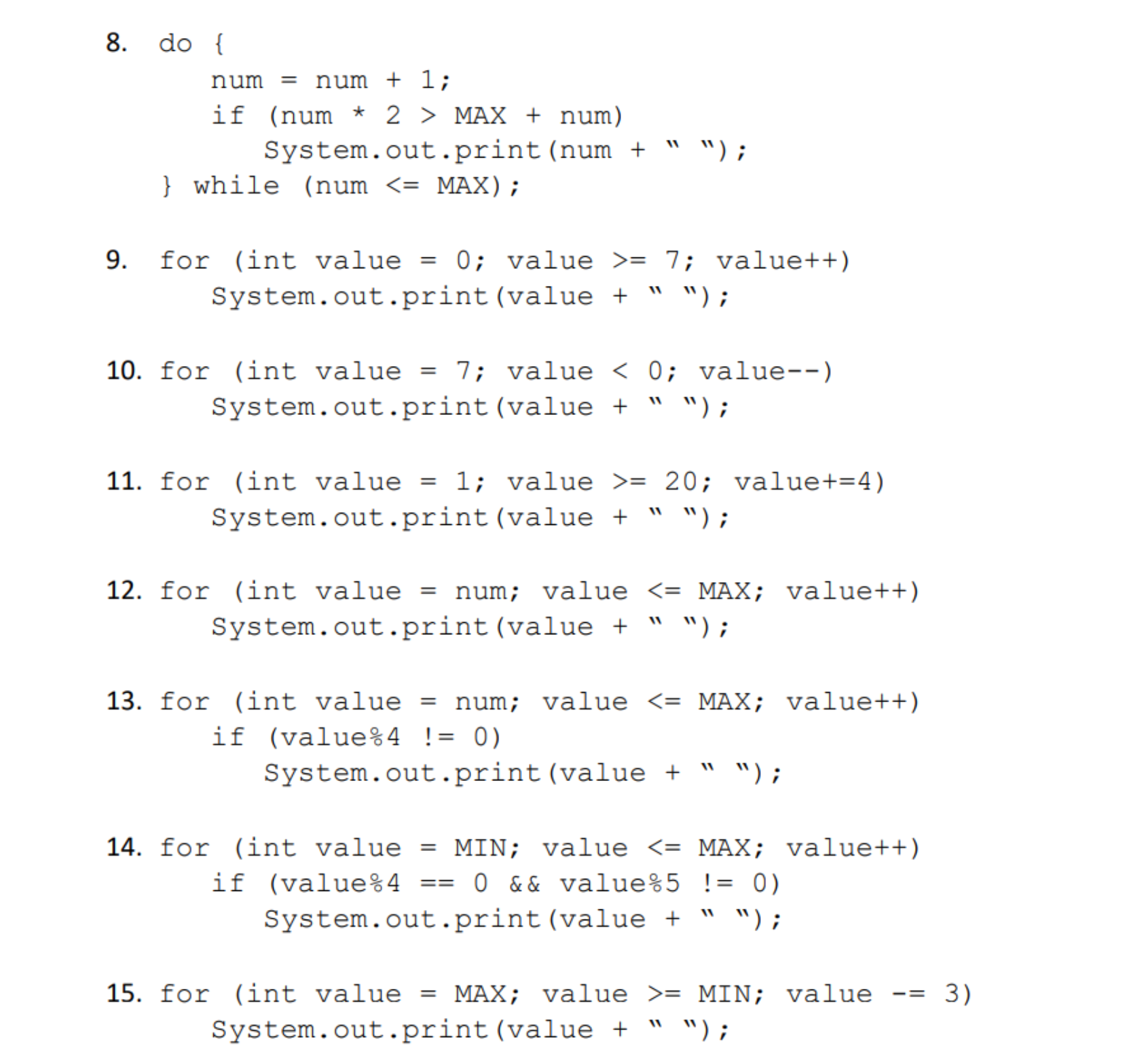 8. do[
num = num + 1 ;
if (num * 2 〉 MAX + num)
System.out.print (num + "");
while (num <- MAX)
9. for (int value0 value >- 7; value++)
System.out.print (value " ");
10. f r (int value = 7: value < 0; value-_)
System. out.print (value + " w);
11. for (int value - 1; value -20; value+-4)
System.out.print (value + " W);
12. for (int value -num; valueMAX; value++
System.out.print (value " ");
13. for (int value - num; valueMAX; value++)
System.out.print (value " ");
14. for (int value-MIN; value 〈-MAX ; value++)
System.out.print (value " ");
if
(value%4
!
0)
15. f r (int value = MAX ; value 〉= MIN; value-= 3)
System. out.print (value + " w);
