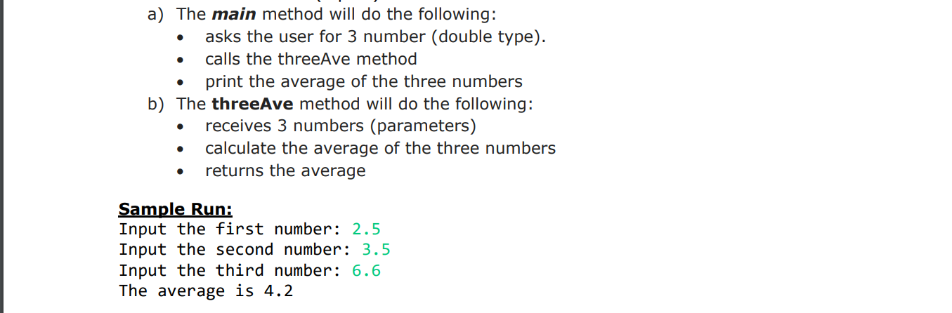 a) The main method will do the following:
asks the user for 3 number (double type)
calls the threeAve method
. print the average of the three numbers
b) The threeAve method will do the following:
receives 3 numbers (parameters)
calculate the average of the three numbers
returns the average
Sample Run:
Input the first number: 2.5
Input the second number: 3.5
Input the third number: 6.6
The average is 4.2

