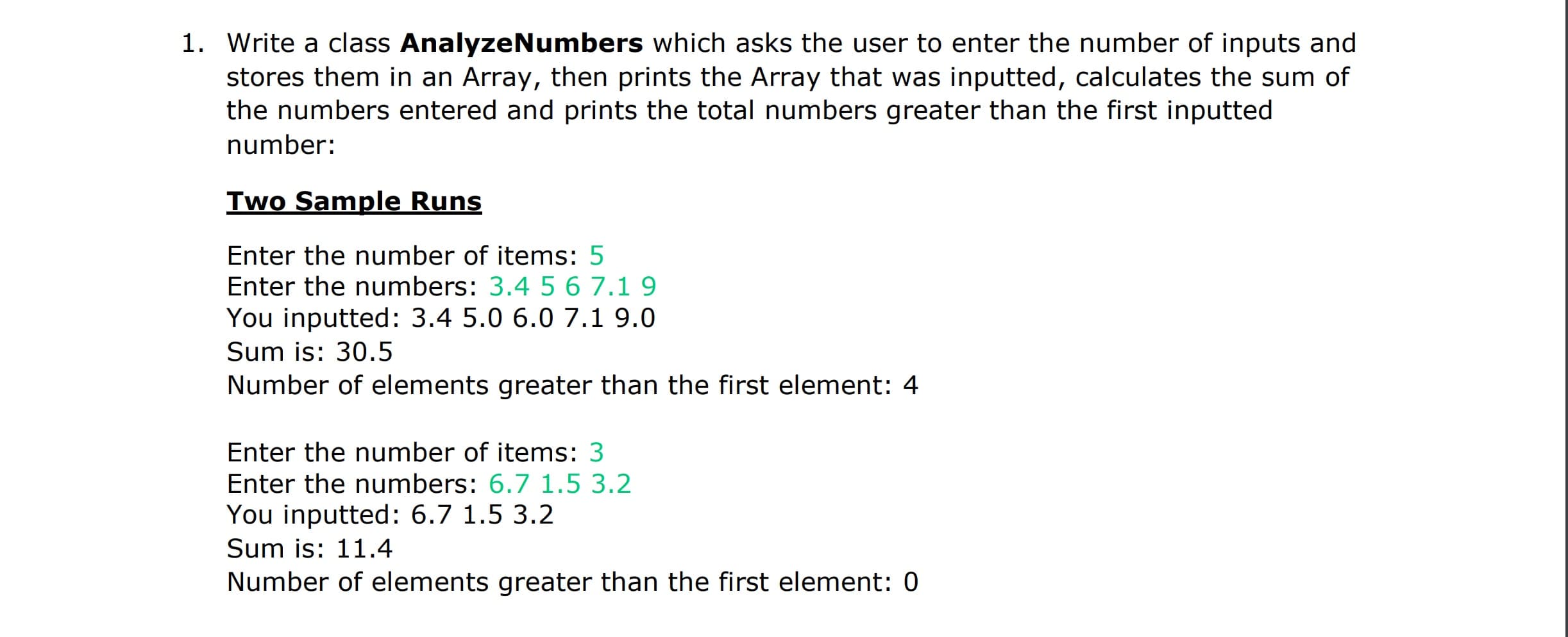 1. Write a class AnalyzeNumbers which asks the user to enter the number of inputs and
stores them in an Array, then prints the Array that was inputted, calculates the sum of
the numbers entered and prints the total numbers greater than the first inputted
number:
Iwo Sample Runs
Enter the number of items: 5
Enter the numbers: 3.4 56 7.19
You inputted: 3.4 5.0 6.0 7.1 9.0
Sum is: 30.5
Number of elements greater than the first element: 4
Enter the number of items: 3
Enter the numbers: 6.7 1.5 3.2
You inputted: 6.7 1.5 3.2
Sum is: 11.4
Number of elements greater than the first element: 0
