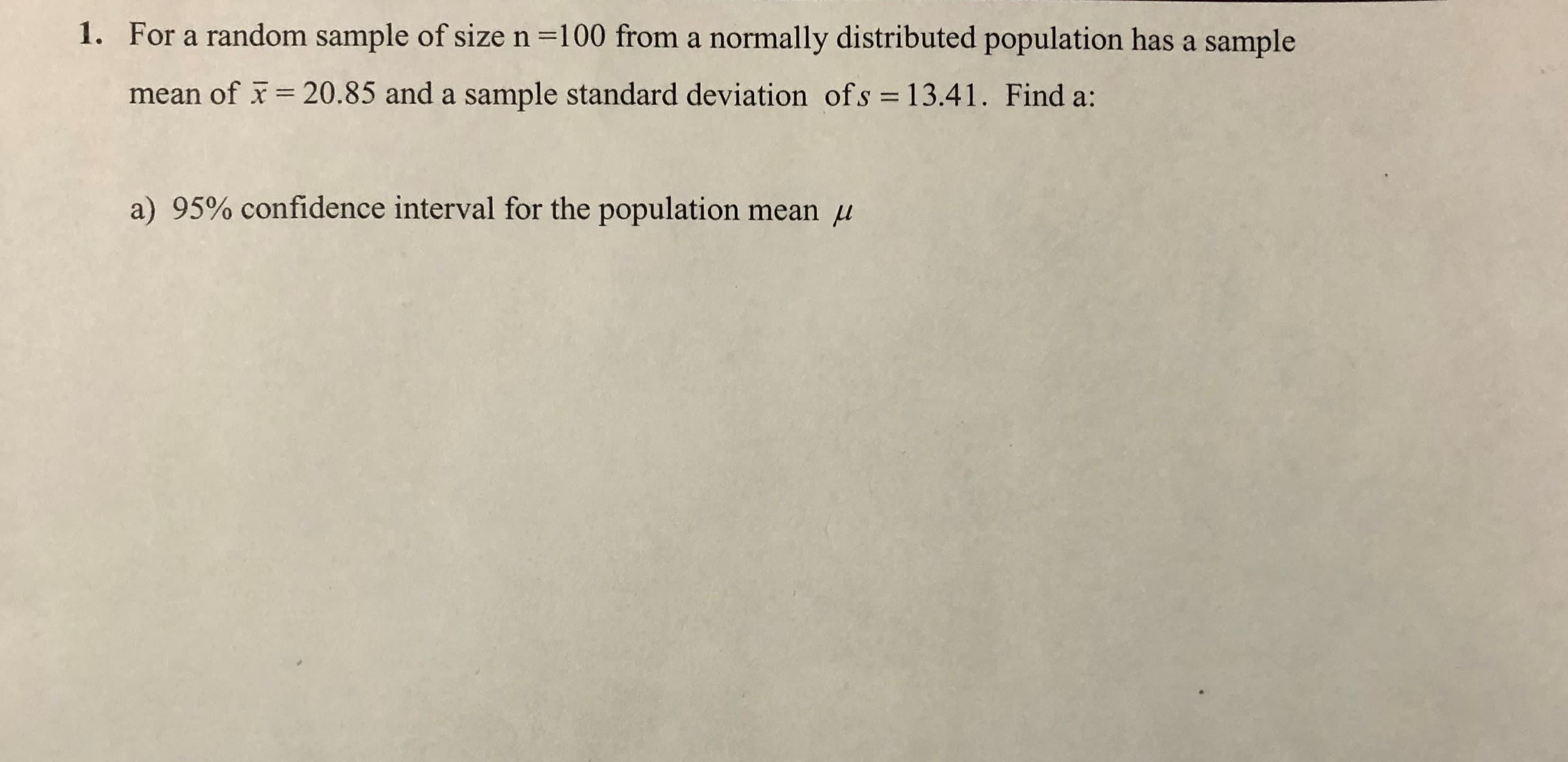 For a random sample of size n =100 from a normally distributed population has a sample
1.
mean of
= 20.85 and a sample standard deviation ofs = 13.41. Find a:
%3D
a) 95% confidence interval for the population mean u
