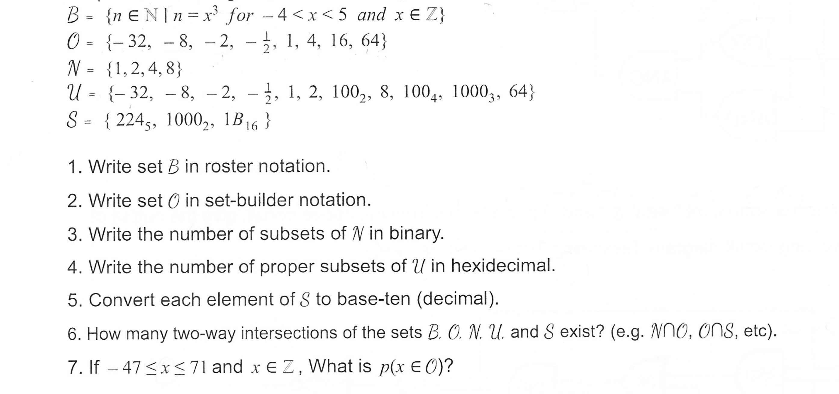 O= {-32, -8, -2, -1, 1, 4, 16, 64)
N= {1.2.4.8}
u- -32, -8, -2, -j, 1, 2, 1002, 8, 1004, 10003, 64)
S- 2245, 1000,, B6
1. Write set B in roster notation
2. Write set O in set-builder notation
3. Write the number of subsets of V in binary
4. Write the number of proper subsets of U in hexidecimal
5. Convert each element of S to base-ten (decimal)
6. How many two-way intersections of the sets B. C N·L and Š exist? (e.g. no, ons, etc)
7. If -47<x 71 and xE Z, What is p(x E 0)?
