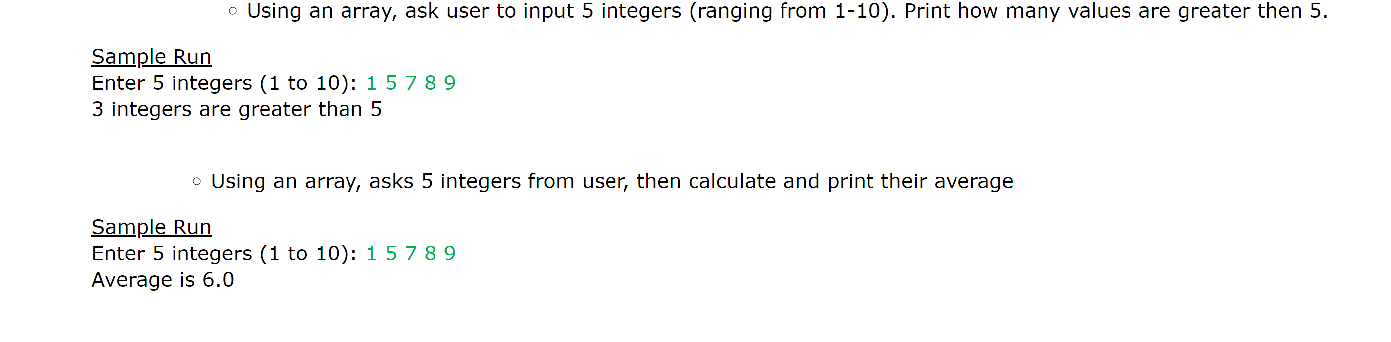 Using an array, ask user to input 5 integers (ranging from 1-10). Print how many values are greater then 5
Sample Run
Enter 5 integers (1 to 10): 1 5789
3 integers are greater than 5
Using an array, asks 5 integers from user, then calculate and print their average
Sample Run
Enter 5 integers (1 to 10): 1 5789
Average is 6.0
