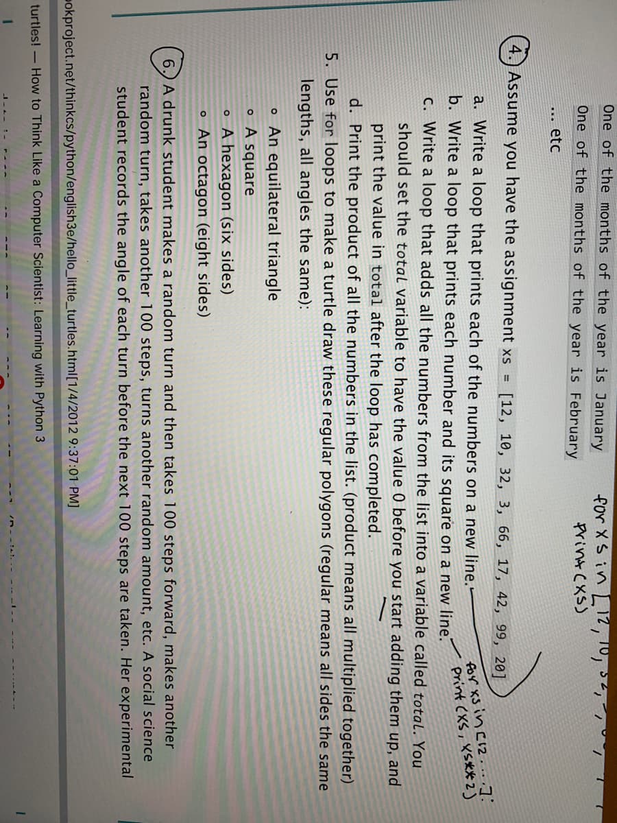 One of the months of the year is January
for X S in LI12, 10,
Print (XS)
One of the months of the year is February
*.. etc
Assume you have the assignment xs =
4.
[12, 10, 32, 3, 66, 17, 42, 99, 20]
for xs in Ci2 . .. .].
print (XS, XS** 2)
a. Write a loop that prints each of the numbers on a new line."
b. Write a loop that prints each number and its square on a new line.
c. Write a loop that adds all the numbers from the list into a variable called total. You
should set the total variable to have the value 0 before you start adding them up, and
print the value in total after the loop has completed.
d. Print the product of all the numbers in the list. (product means all multiplied together)
5. Use for loops to make a turtle draw these regular polygons (regular means all sides the same
lengths, all angles the same):
o An equilateral triangle
o A square
o A hexagon (six sides)
o An octagon (eight sides)
6.) A drunk student makes a random turn and then takes 100 steps forward, makes another
random turn, takes another 100 steps, turns another random amount, etc. A social science
student records the angle of each turn before the next 100 steps are taken. Her experimental
pokproject.nęt/thinkcs/python/english3e/hello_little_turtles.html[1/4/2012 9:37:01 PM]
turtles! – How to Think Like a Computer Scientist: Learning with Python 3
