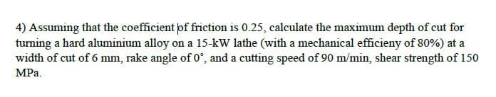 4) Assuming that the coefficient þf friction is 0.25, calculate the maximum depth of cut for
turning a hard aluminium alloy on a 15-kW lathe (with a mechanical efficieny of 80%) at a
width of cut of 6 mm, rake angle of 0°, and a cutting speed of 90 m/min, shear strength of 150
MPa.
