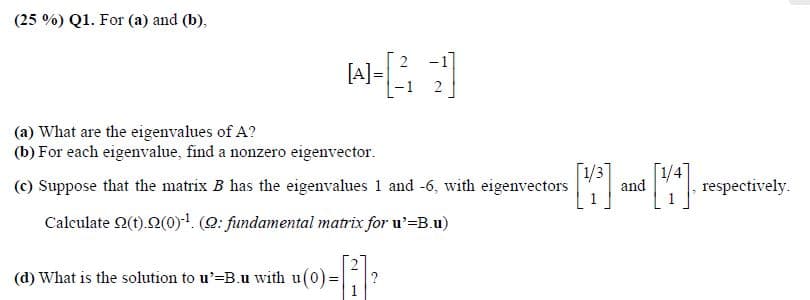(25 %) Q1. For (a) and (b),
[A]
(a) What are the eigenvalues of A?
(b) For each eigenvalue, find a nonzero eigenvector.
