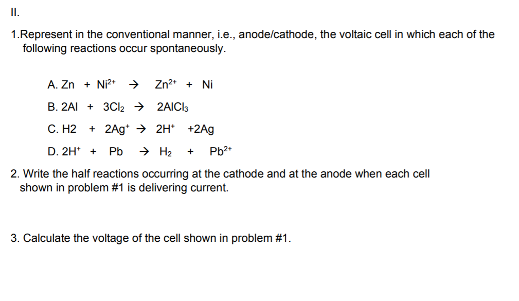 II.
1.Represent in the conventional manner, i.e., anode/cathode, the voltaic cell in which each of the
following reactions occur spontaneously.
A. Zn + Ni?*
Zn2+ + Ni
B. 2AI + 3CI2 → 2AICI3
С. Н2
+ 2Ag* → 2H* +2Ag
D. 2H* +
Pb
→ H2
Pb2+
+
2. Write the half reactions occurring at the cathode and at the anode when each cell
shown in problem #1 is delivering current.
3. Calculate the voltage of the cell shown in problem #1.
