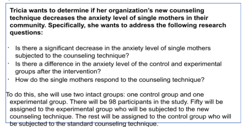 Tricia wants to determine if her organization's new counseling
technique decreases the anxiety level of single mothers in their
community. Specifically, she wants to address the following research
questions:
Is there a significant decrease in the anxiety level of single mothers
subjected to the counseling technique?
: Is there a difference in the anxiety level of the control and experimental
groups after the intervention?
How do the single mothers respond to the counseling technique?
To do this, she will use two intact groups: one control group and one
experimental group. There will be 98 participants in the study. Fifty will be
assigned to the experimental group who will be subjected to the new
counseling technique. The rest will be assigned to the control group who will
be subjected to the standard counseting technique.
