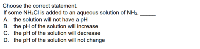 Choose the correct statement.
If some NH4CI is added to an aqueous solution of NH3,
A. the solution will not have a pH
B. the pH of the solution will increase
C. the pH of the solution will decrease
D. the pH of the solution will not change
