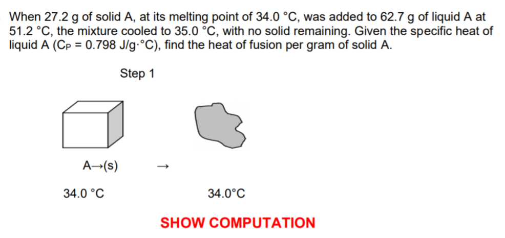 When 27.2 g of solid A, at its melting point of 34.0 °C, was added to 62.7 g of liquid A at
51.2 °C, the mixture cooled to 35.0 °C, with no solid remaining. Given the specific heat of
liquid A (Cp = 0.798 J/g-°C), find the heat of fusion per gram of solid A.
Step 1
A→(s)
34.0 °C
34.0°C
SHOW COMPUTATION
