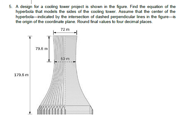 5. A design for a cooling tower project is shown in the figure. Find the equation of the
hyperbola that models the sides of the cooling tower. Assume that the center of the
hyperbola-indicated by the intersection of dashed perpendicular lines in the figure-is
the origin of the coordinate plane. Round final values to four decimal places.
72 m
79.6 m
60 m
179.6 m
